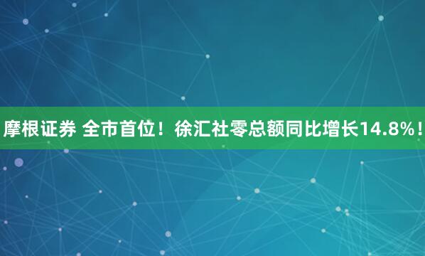 摩根证券 全市首位！徐汇社零总额同比增长14.8%！