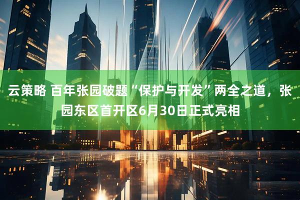 云策略 百年张园破题“保护与开发”两全之道，张园东区首开区6月30日正式亮相