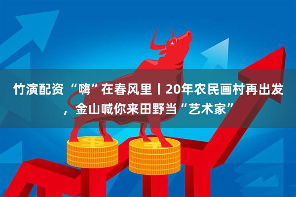 竹演配资 “嗨”在春风里丨20年农民画村再出发，金山喊你来田野当“艺术家”